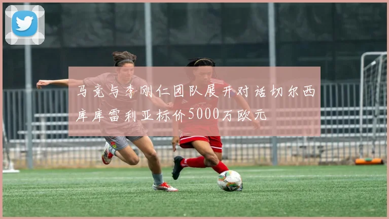 马竞与李刚仁团队展开对话切尔西库库雷利亚标价5000万欧元