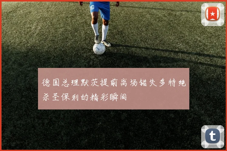 德国总理默茨提前离场错失多特绝杀圣保利的精彩瞬间