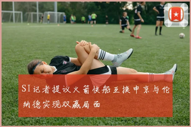SI记者提议火箭快船互换申京与伦纳德实现双赢局面