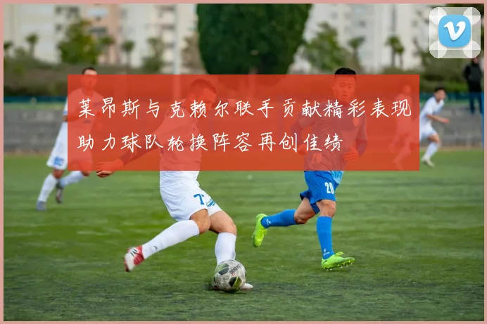 莱昂斯与克赖尔联手贡献精彩表现助力球队轮换阵容再创佳绩