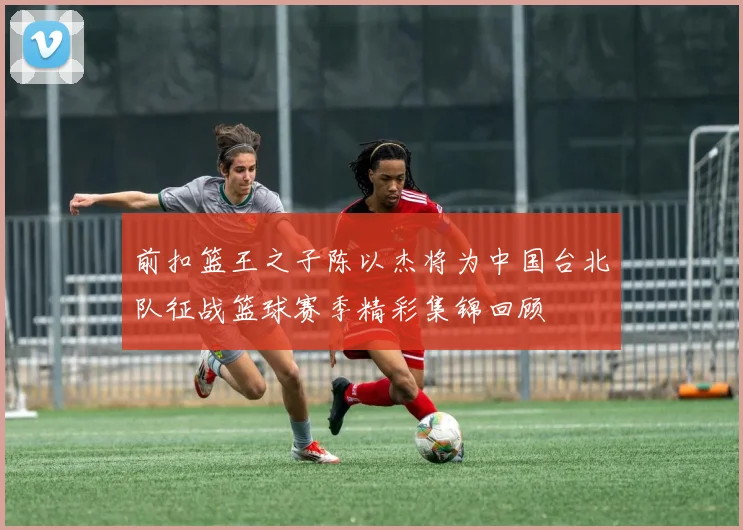 前扣篮王之子陈以杰将为中国台北队征战篮球赛季精彩集锦回顾