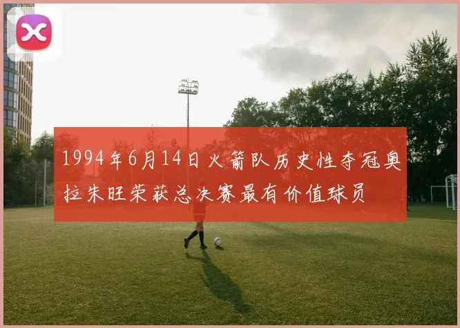 1994年6月14日火箭队历史性夺冠奥拉朱旺荣获总决赛最有价值球员