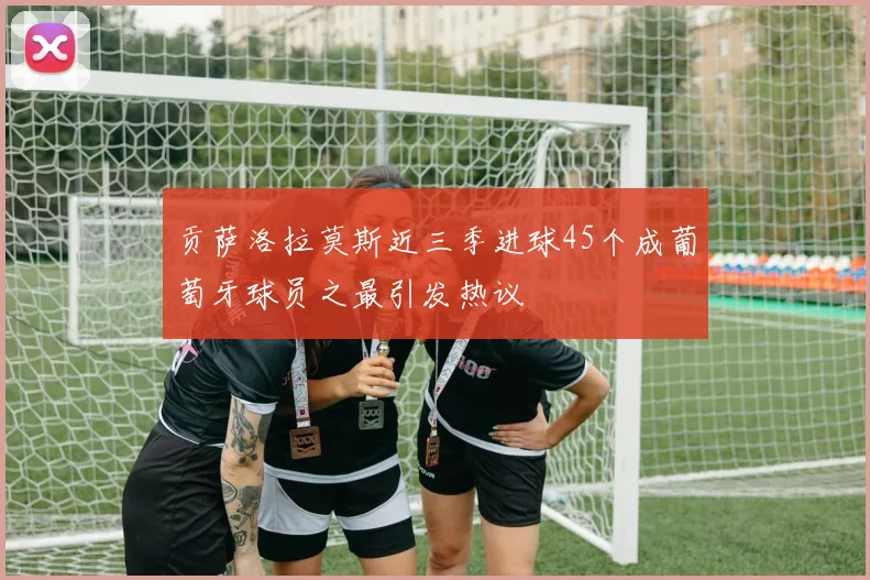 贡萨洛拉莫斯近三季进球45个成葡萄牙球员之最引发热议