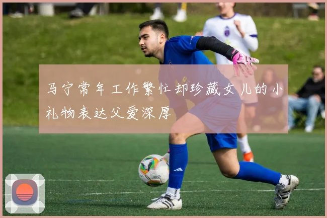 马宁常年工作繁忙却珍藏女儿的小礼物表达父爱深厚