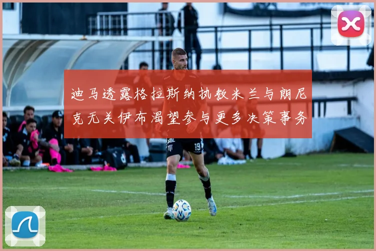 迪马透露格拉斯纳执教米兰与朗尼克无关伊布渴望参与更多决策事务