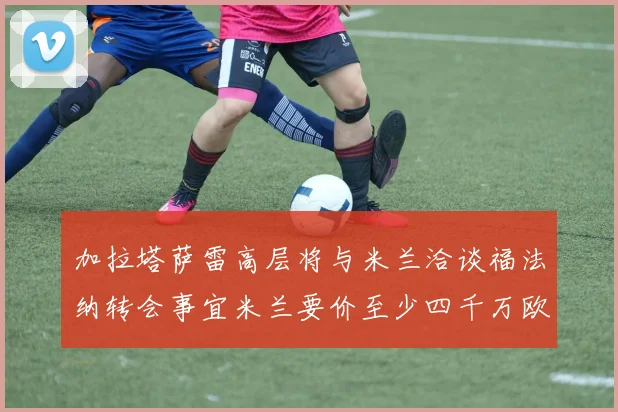 加拉塔萨雷高层将与米兰洽谈福法纳转会事宜米兰要价至少四千万欧元