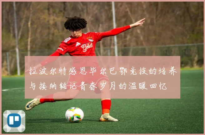 拉波尔特感恩毕尔巴鄂竞技的培养与接纳铭记青春岁月的温暖回忆