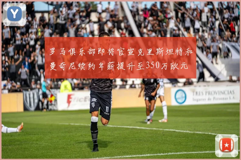 罗马俱乐部即将官宣克里斯坦特和曼奇尼续约年薪提升至350万欧元