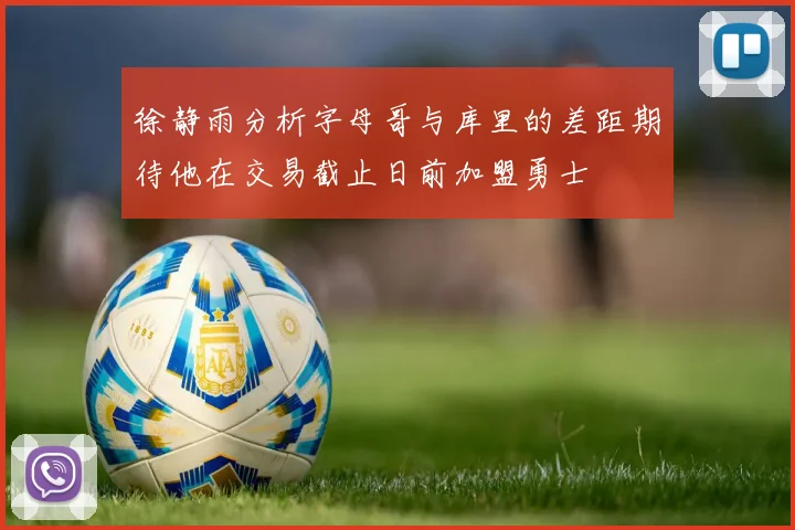 徐静雨分析字母哥与库里的差距期待他在交易截止日前加盟勇士