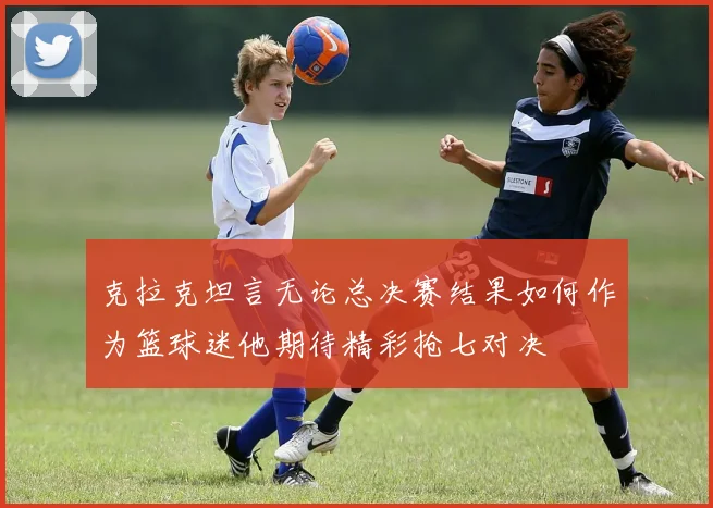克拉克坦言无论总决赛结果如何作为篮球迷他期待精彩抢七对决
