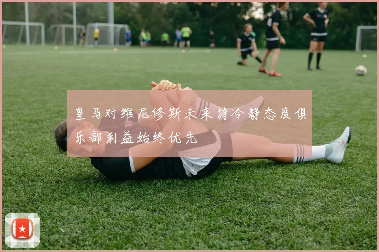 皇马对维尼修斯未来持冷静态度俱乐部利益始终优先
