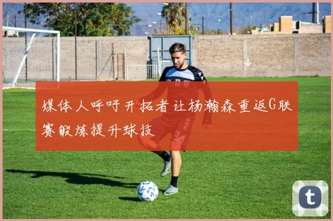 媒体人呼吁开拓者让杨瀚森重返G联赛锻炼提升球技