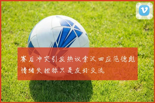 赛后冲突引发热议索汉回应范德彪情绪失控称只是友好交流