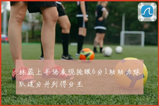林葳上半场表现抢眼6分1助助力球队追分并列得分王