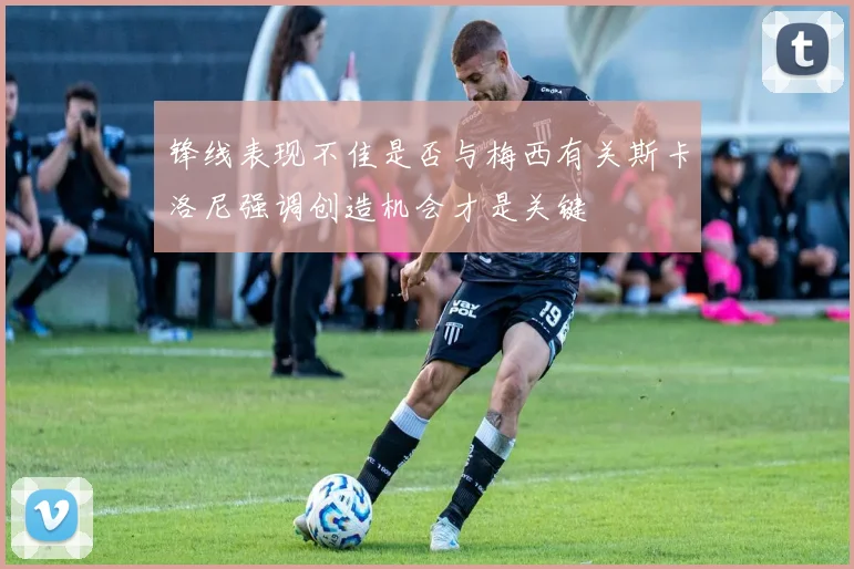 锋线表现不佳是否与梅西有关斯卡洛尼强调创造机会才是关键