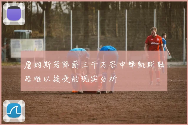 詹姆斯若降薪三千万签中锋凯斯勒恐难以接受的现实分析