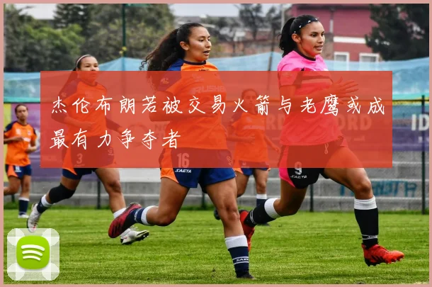 杰伦布朗若被交易火箭与老鹰或成最有力争夺者