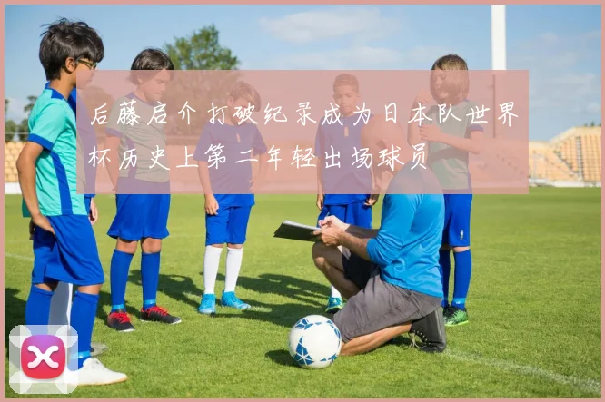 后藤启介打破纪录成为日本队世界杯历史上第二年轻出场球员