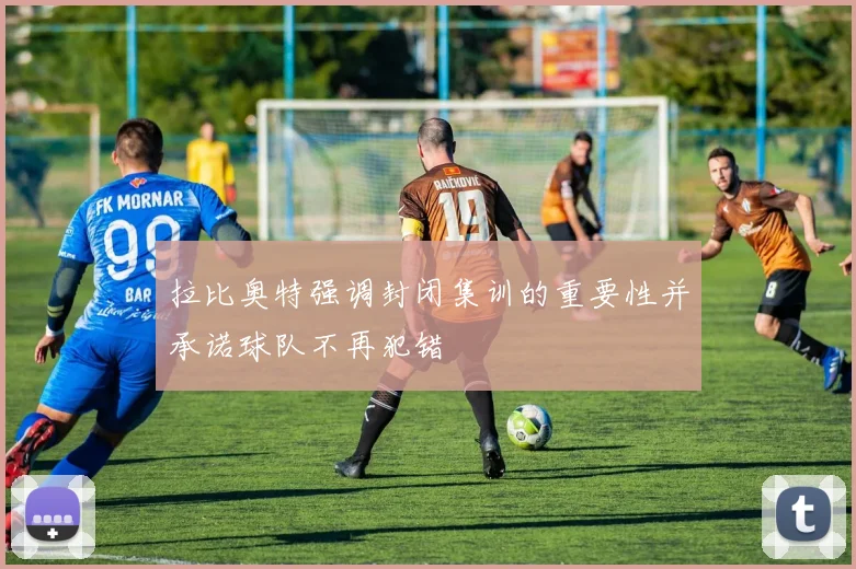 拉比奥特强调封闭集训的重要性并承诺球队不再犯错