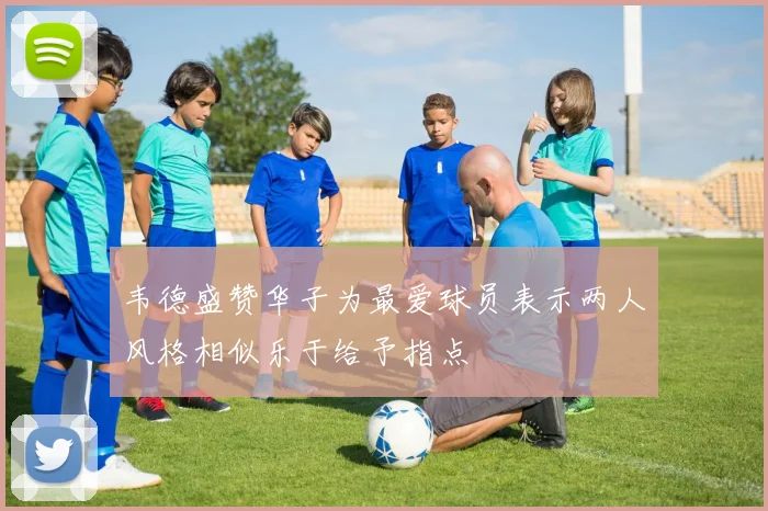 韦德盛赞华子为最爱球员表示两人风格相似乐于给予指点