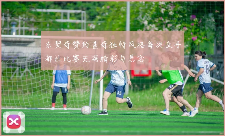 东契奇赞约基奇独特风格每次交手都让比赛充满精彩与悬念