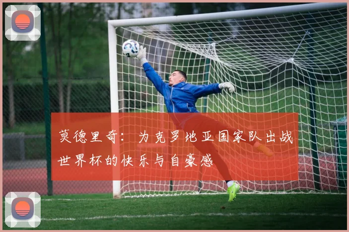 莫德里奇：为克罗地亚国家队出战世界杯的快乐与自豪感