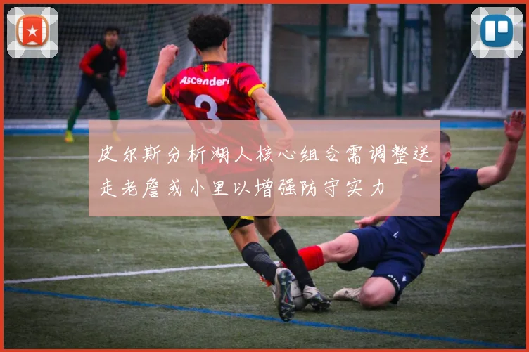 皮尔斯分析湖人核心组合需调整送走老詹或小里以增强防守实力